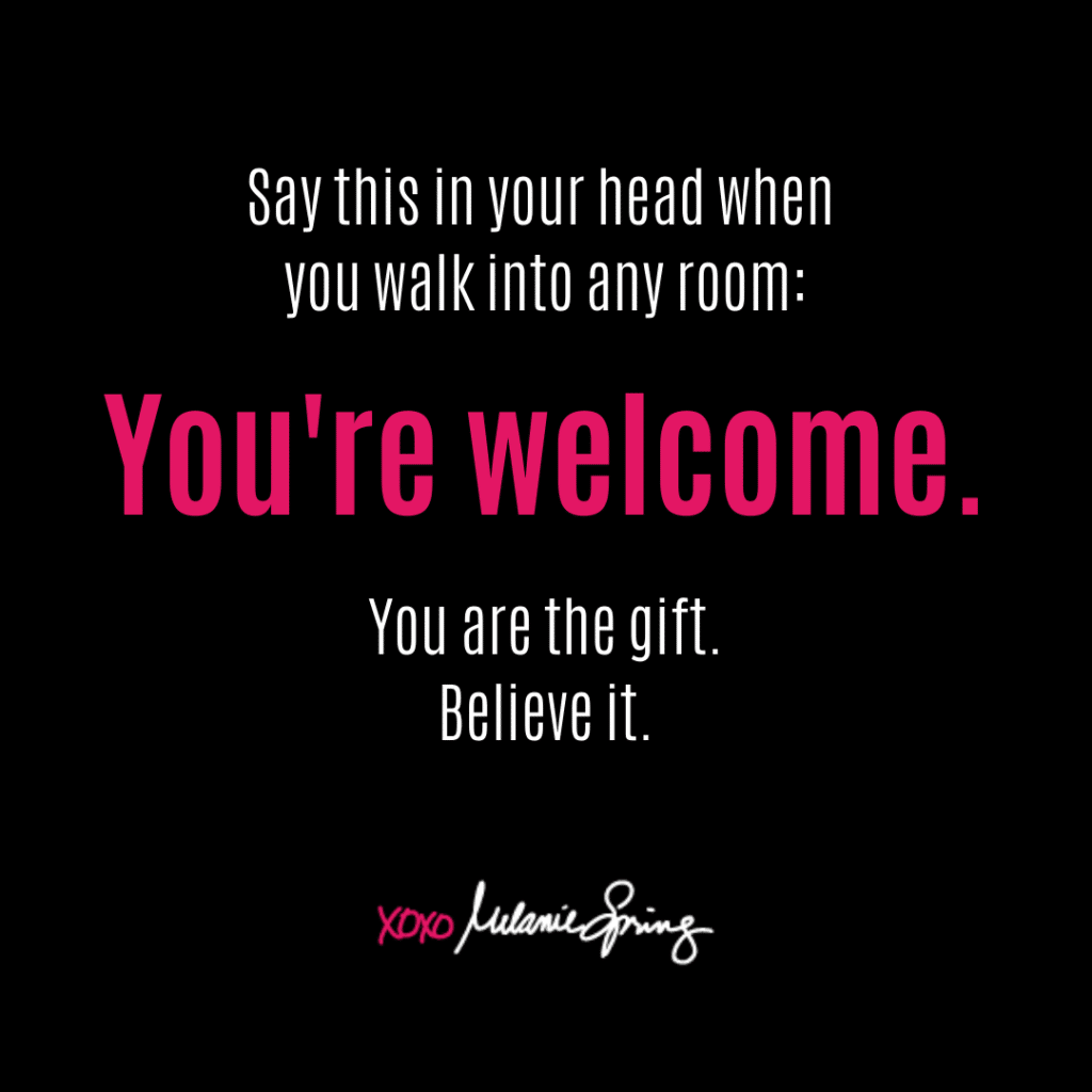 Say this in your head when you walk into any room: You're welcome. You are the gift. Believe it.